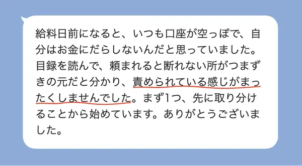女性20代の方の感想: 給料日前に口座が空になり自分をだらしないと思っていたが、責められず、先に取り分けることから始めている