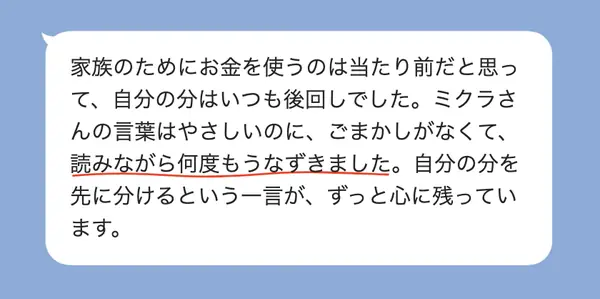 女性40代の方の感想: 家族のために使い自分の分は後回しだったが、ごまかしのない言葉に何度もうなずき、自分の分を先に分けるという一言が残った