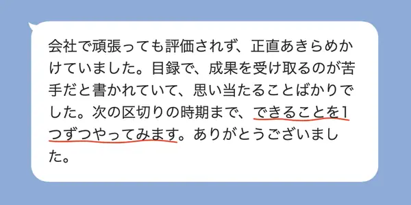 男性30代の方の感想: 会社で評価されずあきらめかけていたが、成果を受け取るのが苦手と書かれていて思い当たり、1つずつやってみる