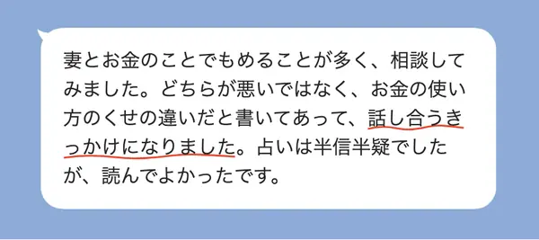 男性40代の方の感想: 妻とお金のことでもめがちだったが、どちらが悪いではなく使い方のくせの違いと書かれていて、話し合うきっかけになった